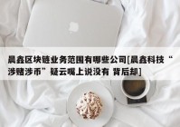 晨鑫区块链业务范围有哪些公司[晨鑫科技“涉赌涉币”疑云嘴上说没有 背后却]