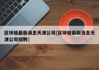 区块链最新消息天津公司[区块链最新消息天津公司招聘]